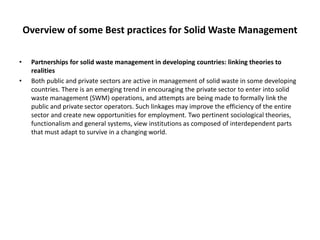 Overview of some Best practices for Solid Waste Management
• Partnerships for solid waste management in developing countries: linking theories to
realities
• Both public and private sectors are active in management of solid waste in some developing
countries. There is an emerging trend in encouraging the private sector to enter into solid
waste management (SWM) operations, and attempts are being made to formally link the
public and private sector operators. Such linkages may improve the efficiency of the entire
sector and create new opportunities for employment. Two pertinent sociological theories,
functionalism and general systems, view institutions as composed of interdependent parts
that must adapt to survive in a changing world.
 