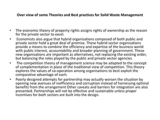Over view of some Theories and Best practices for Solid Waste Management
• The economic theory of property rights assigns rights of ownership as the reason
for the private sector to excel.
• Economists also argue that hybrid organisations composed of both public and
private sector hold a great deal of promise. These hybrid sector organisations
provide a means to combine the efficiency and expertise of the business world
with public interest, accountability and broader planning of government. These
new organisations are important as alternatives, not replacing the existing order,
but balancing the roles played by the public and private sector agencies.
• The competition theory of management science may be adapted to the concept
of complementation in place of the traditional view of competition. This theory
explores the values of co-operation among organisations to best exploit the
comparative advantage of each.
• Poorly designed attempts for partnership may actually worsen the situation by
opening new avenues of inefficiency and corruption instead of harnessing optimal
benefits from the arrangement Other caveats and barriers for integration are also
presented. Partnerships will not be effective and sustainable unless proper
incentives for both sectors are built into the design.
 