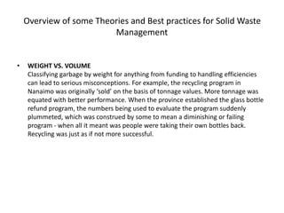 Overview of some Theories and Best practices for Solid Waste
Management
• WEIGHT VS. VOLUME
Classifying garbage by weight for anything from funding to handling efficiencies
can lead to serious misconceptions. For example, the recycling program in
Nanaimo was originally ‘sold’ on the basis of tonnage values. More tonnage was
equated with better performance. When the province established the glass bottle
refund program, the numbers being used to evaluate the program suddenly
plummeted, which was construed by some to mean a diminishing or failing
program - when all it meant was people were taking their own bottles back.
Recycling was just as if not more successful.
 