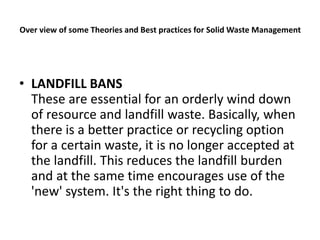Over view of some Theories and Best practices for Solid Waste Management
• LANDFILL BANS
These are essential for an orderly wind down
of resource and landfill waste. Basically, when
there is a better practice or recycling option
for a certain waste, it is no longer accepted at
the landfill. This reduces the landfill burden
and at the same time encourages use of the
'new' system. It's the right thing to do.
 