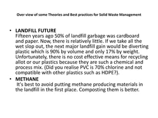 Over view of some Theories and Best practices for Solid Waste Management
• LANDFILL FUTURE
Fifteen years ago 50% of landfill garbage was cardboard
and paper. Now, there is relatively little. If we take all the
wet slop out, the next major landfill gain would be diverting
plastic which is 90% by volume and only 17% by weight.
Unfortunately, there is no cost effective means for recycling
allot or our plastics because they are such a chemical and
process mix. (Did you realise PVC is 70% chlorine and not
compatible with other plastics such as HDPE?).
• METHANE
It's best to avoid putting methane producing materials in
the landfill in the first place. Composting them is better.
 