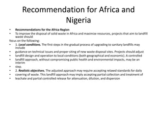 Recommendation for Africa and
Nigeria
• Recommendations for the Africa Region
• To improve the disposal of solid waste in Africa and maximize resources, projects that aim to landfill
waste should
focus on the following:
• 1. Local conditions. The first steps in the gradual process of upgrading to sanitary landfills may
include
• guidance on technical issues and proper siting of new waste disposal sites. Projects should adjust
• landfill design and operation to local conditions (both geographical and economic). A controlled
• landfill approach, without compromising public health and environmental impacts, may be an
interim
• step.
• 2. Realistic objectives. The adjusted approach may require accepting relaxed standards for daily
• covering of waste. This landfill approach may imply accepting partial collection and treatment of
• leachate and partial controlled release for attenuation, dilution, and dispersion
 
