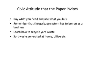 Civic Attitude that the Paper invites
• Buy what you need and use what you buy.
• Remember that the garbage system has to be run as a
business.
• Learn how to recycle yard waste
• Sort waste generated at home, office etc.
 