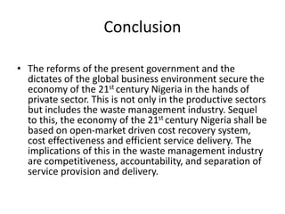 Conclusion
• The reforms of the present government and the
dictates of the global business environment secure the
economy of the 21st century Nigeria in the hands of
private sector. This is not only in the productive sectors
but includes the waste management industry. Sequel
to this, the economy of the 21st century Nigeria shall be
based on open-market driven cost recovery system,
cost effectiveness and efficient service delivery. The
implications of this in the waste management industry
are competitiveness, accountability, and separation of
service provision and delivery.
 