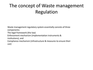 The concept of Waste management
Regulation
Waste management regulatory system essentially consists of three
components:
The legal framework (the law)
Enforcement mechanism (implementation instruments &
institutions), and
Compliance mechanism (infrastructure & measures to ensure their
use)
 