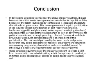 Conclusion
• In developing strategies to engender the above industry qualities, it must
be understood that waste management services is the forth public utilities
because of the latent ‘public goods” content and is incapable of absolute
alienation from government. This means government implicit participation
in the industry (either in moderation of cost recovery mechanism,
implementing public enlightenment, enforcing and developing standards)
is fundamental. Vertical partnership (amongst all tiers of governments) for
political commitment, strategic planning, coherent framework and shot-
circuiting of unpopular political decisions is an ingredient of this
participation. Also Horizontal partnership between public and private
sector (for easy public acceptance of facilities, progressive and long-term
cost-recovery programme, shared risks, and commercial drive and for
efficiency) is a necessary requirement for speedy industry growth.
• These strategic requirements of the industry are meant to create a shift
from no control to controlled situation, a shift from process to product, a
shift from public conception of service as public goods to private goods
and
 