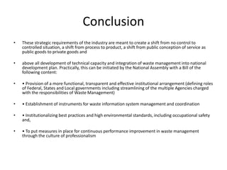 Conclusion
• These strategic requirements of the industry are meant to create a shift from no control to
controlled situation, a shift from process to product, a shift from public conception of service as
public goods to private goods and
• above all development of technical capacity and integration of waste management into national
development plan. Practically, this can be initiated by the National Assembly with a Bill of the
following content:
• • Provision of a more functional, transparent and effective institutional arrangement (defining roles
of Federal, States and Local governments including streamlining of the multiple Agencies charged
with the responsibilities of Waste Management)
• • Establishment of instruments for waste information system management and coordination
• • Institutionalizing best practices and high environmental standards, including occupational safety
and,
• • To put measures in place for continuous performance improvement in waste management
through the culture of professionalism
 