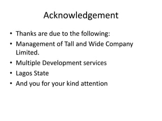 Acknowledgement
• Thanks are due to the following:
• Management of Tall and Wide Company
Limited.
• Multiple Development services
• Lagos State
• And you for your kind attention
 
