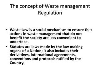 The concept of Waste management
Regulation
• Waste Law is a social mechanism to ensure that
actions in waste management that do not
benefit the society are less convenient to
undertake.
• Statutes are laws made by the law making
organs of a Nation; it also includes their
derivatives, international agreements,
conventions and protocols ratified by the
Country.
 