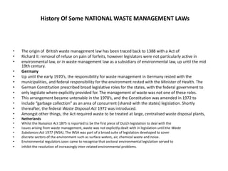 History Of Some NATIONAL WASTE MANAGEMENT LAWs
• The origin of British waste management law has been traced back to 1388 with a Act of
• Richard II: removal of refuse on pain of forfeits, however legislators were not particularly active in
• environmental law, or in waste management law as a subsidiary of environmental law, up until the mid
19th century.
• Germany
• Up until the early 1970’s, the responsibility for waste management in Germany rested with the
• municipalities, and federal responsibility for the environment rested with the Minister of Health. The
• German Constitution prescribed broad legislative roles for the states, with the federal government to
• only legislate where explicitly provided for. The management of waste was not one of these roles.
• This arrangement became untenable in the 1970’s, and the Constitution was amended in 1972 to
• include “garbage collection” as an area of concurrent (shared with the states) legislation. Shortly
• thereafter, the federal Waste Disposal Act 1972 was introduced.
• Amongst other things, the Act required waste to be treated at large, centralised waste disposal plants,
• Netherlands
• Whilst the Nuisance Act 1875 is reported to be the first piece of Dutch legislation to deal with the
• issues arising from waste management, waste was not explicitly dealt with in legislation until the Waste
• Substances Act 1977 (WSA). The WSA was part of a broad suite of legislation developed to cover
• discrete sectors of the environment such as surface waters, air, chemical waste and noise.
• Environmental regulators soon came to recognise that sectoral environmental legislation served to
• inhibit the resolution of increasingly inter-related environmental problems.
 