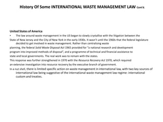 History Of Some INTERNATIONAL WASTE MANAGEMENT LAW Cont’d.
United States of America
• The law around waste management in the US began to slowly crystallise with the litigation between the
State of New Jersey and the City of New York in the early 1930s. It wasn’t until the 1960s that the federal legislature
decided to get involved in waste management. Rather than centralising waste
planning, the federal Solid Waste Disposal Act 1965 provided for “a national research and development
program into improved methods of disposal”, and a programme of technical and financial assistance to
state and local governments. The real work was to remain with the states.
This response was further strengthened in 1970 with the Resource Recovery Act 1970, which required
an extensive investigation into resource recovery by the executive branch of government.
In a nut shell, there is limited specific action on waste management in international law, with two key sources of
international law being suggestive of the international waste management law regime: international
custom and treaties.
 