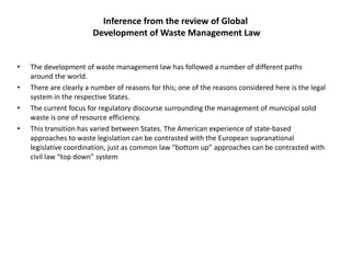 Inference from the review of Global
Development of Waste Management Law
• The development of waste management law has followed a number of different paths
around the world.
• There are clearly a number of reasons for this; one of the reasons considered here is the legal
system in the respective States.
• The current focus for regulatory discourse surrounding the management of municipal solid
waste is one of resource efficiency.
• This transition has varied between States. The American experience of state-based
approaches to waste legislation can be contrasted with the European supranational
legislative coordination, just as common law “bottom up” approaches can be contrasted with
civil law “top down” system
 