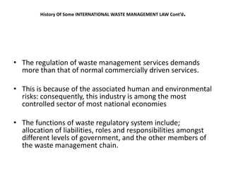 History Of Some INTERNATIONAL WASTE MANAGEMENT LAW Cont’d.
• The regulation of waste management services demands
more than that of normal commercially driven services.
• This is because of the associated human and environmental
risks: consequently, this industry is among the most
controlled sector of most national economies
• The functions of waste regulatory system include;
allocation of liabilities, roles and responsibilities amongst
different levels of government, and the other members of
the waste management chain.
 