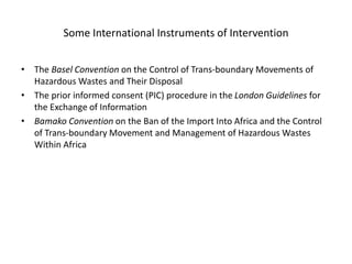 Some International Instruments of Intervention
• The Basel Convention on the Control of Trans-boundary Movements of
Hazardous Wastes and Their Disposal
• The prior informed consent (PIC) procedure in the London Guidelines for
the Exchange of Information
• Bamako Convention on the Ban of the Import Into Africa and the Control
of Trans-boundary Movement and Management of Hazardous Wastes
Within Africa
 