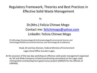 Regulatory Framework, Theories and Best Practices in
Effective Solid Waste Management
By
Dr.(Mrs.) Felicia Chinwe Mogo
Contact me: felichimogo@yahoo.com
LinkedIn: Felicia Chinwe Mogo
Ph.D(Ecology /Ecotoxicology),M.Sc(Ecotoxicology/Environmental Science and
Technology),PGD(Environmental Sciences and Technology) & B.sc(Botany)
Head, Oil and Gas Division, Federal Ministry of Environment
Lagos Zonal Office Surulere Lagos.
At the occasion of the two day workshop on effective solid waste management organised
by Tall and Wide Company Limited (coordinating consultants to the Lagos state
metropolitan and development governance project (LMDGP) for the officials of
LAWMA).
 