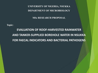 UNIVERSITY OF NIGERIA, NSUKKA
DEPARTMENT OF MICROBIOLOGY
MSc RESEARCH PROPOSAL
Topic:
EVALUATION OF ROOF-HARVESTED RAINWATER
AND TANKER-SUPPLIED BOREHOLE WATER IN NSUKKA
FOR FAECAL INDICATORS AND BACTERIAL PATHOGENS
 