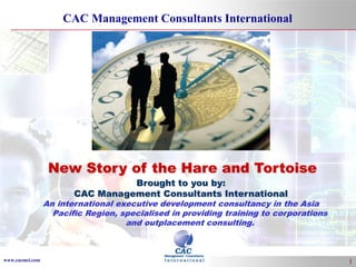 www.cacmci.com 
CAC Management Consultants International 
1 
New Story of the Hare and Tortoise 
Brought to you by: 
CAC Management Consultants International 
An international executive development consultancy in the Asia 
Pacific Region, specialised in providing training to corporations 
and outplacement consulting. 
 