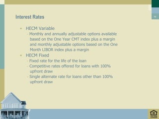 Interest Rates                                              10




  • HECM Variable
      - Monthly and annually adjustable options available
       based on the One Year CMT index plus a margin
       and monthly adjustable options based on the One
       Month LIBOR index plus a margin
  • HECM Fixed
      - Fixed rate for the life of the loan
      - Competitive rates offered for loans with 100%
        upfront draw
      - Single alternate rate for loans other than 100%
        upfront draw
  .
 