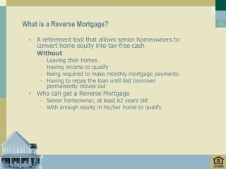 What is a Reverse Mortgage?                                 3




 • A retirement tool that allows senior homeowners to
   convert home equity into tax-free cash
   Without
     –   Leaving their homes
     –   Having income to qualify
     –   Being required to make monthly mortgage payments
     –   Having to repay the loan until last borrower
         permanently moves out
 • Who can get a Reverse Mortgage
     – Senior homeowner, at least 62 years old
     – With enough equity in his/her home to qualify
 