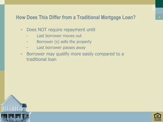 How Does This Differ from a Traditional Mortgage Loan?   4




  • Does NOT require repayment until
    -    Last borrower moves out
    -    Borrower (s) sells the property
    -    Last borrower passes away
  • Borrower may qualify more easily compared to a
    traditional loan
 