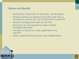 Features and Benefits                                           5




  • Homeowner retains title to the home, not the lender
  • Seniors’ savings are preserved and their cash flow is
    increased to use for the cost of living and to enjoy life
  • Reverse mortgage proceeds are tax free
  • Borrowers are not required to make monthly
    mortgage payments
  • Virtually no income or credit qualifications are
    required
  • Senior enjoys financial security and independence
 