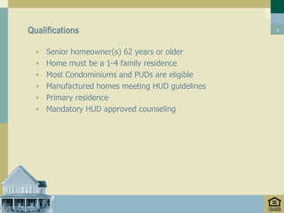 Qualifications                                    6




  •   Senior homeowner(s) 62 years or older
  •   Home must be a 1-4 family residence
  •   Most Condominiums and PUDs are eligible
  •   Manufactured homes meeting HUD guidelines
  •   Primary residence
  •   Mandatory HUD approved counseling
 