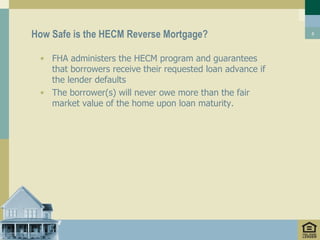 How Safe is the HECM Reverse Mortgage?                      8




 • FHA administers the HECM program and guarantees
   that borrowers receive their requested loan advance if
   the lender defaults
 • The borrower(s) will never owe more than the fair
   market value of the home upon loan maturity.
 