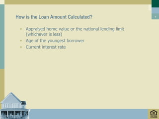 How is the Loan Amount Calculated?                      9




 • Appraised home value or the national lending limit
   (whichever is less)
 • Age of the youngest borrower
 • Current interest rate
 