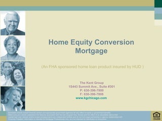 Home Equity Conversion
                                                        Mortgage

                                         (An FHA sponsored home loan product insured by HUD )


                                                                                  The Kent Group
                                                                           1S443 Summit Ave., Suite #301
                                                                                  P: 630-396-7800
                                                                                  F: 630-396-7808
                                                                               www.kgchicago.com



Borrowers should consult financial advisor and appropriate government agencies for any effect on taxes or government benefits.
Make sure your clients understand the features associated with the loan program they choose and the effect of an adjustable rate to their
overall loan cost. Advisor and/or broker/correspondents are independent entities and do not form legal partnership or agency relationships with
Financial Freedom. Information is intended for Mortgage Professionals only, and not intended for distribution to consumers
 