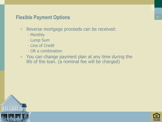 Flexible Payment Options                                11




 • Reverse mortgage proceeds can be received:
     -   Monthly
     -   Lump Sum
     -   Line of Credit
     -   OR a combination
 • You can change payment plan at any time during the
   life of the loan. (a nominal fee will be charged)
 
