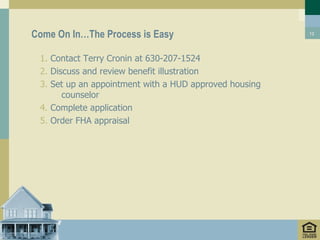 Come On In…The Process is Easy                          12




 1. Contact Terry Cronin at 630-207-1524
 2. Discuss and review benefit illustration
 3. Set up an appointment with a HUD approved housing
       counselor
 4. Complete application
 5. Order FHA appraisal
 