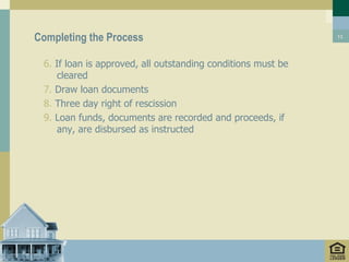 Completing the Process                                        13




 6. If loan is approved, all outstanding conditions must be
     cleared
 7. Draw loan documents
 8. Three day right of rescission
 9. Loan funds, documents are recorded and proceeds, if
     any, are disbursed as instructed
 