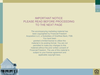 2




       IMPORTANT NOTICE
PLEASE READ BEFORE PROCEEDING
        TO THE NEXT PAGE

      The accompanying marketing material has
        been copyrighted by Financial Freedom
 Acquisition LLC, a Subsidiary of OneWest Bank, FSB.
                      You have been
          granted a limited license to utilize this
       material in its existing format. You are not
         permitted to make any changes to this
      material without the prior written consent of
    Financial Freedom. The use of this material is
         subject to your license agreement and
                applicable copyright laws.
 