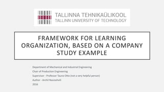 FRAMEWORK FOR LEARNING
ORGANIZATION, BASED ON A COMPANY
STUDY EXAMPLE
Department of Mechanical and Industrial Engineering
Chair of Production Engineering
Supervisor - Professor Tauno Otto (not a very helpful person)
Author - Archil Nasrashvili
2016
 