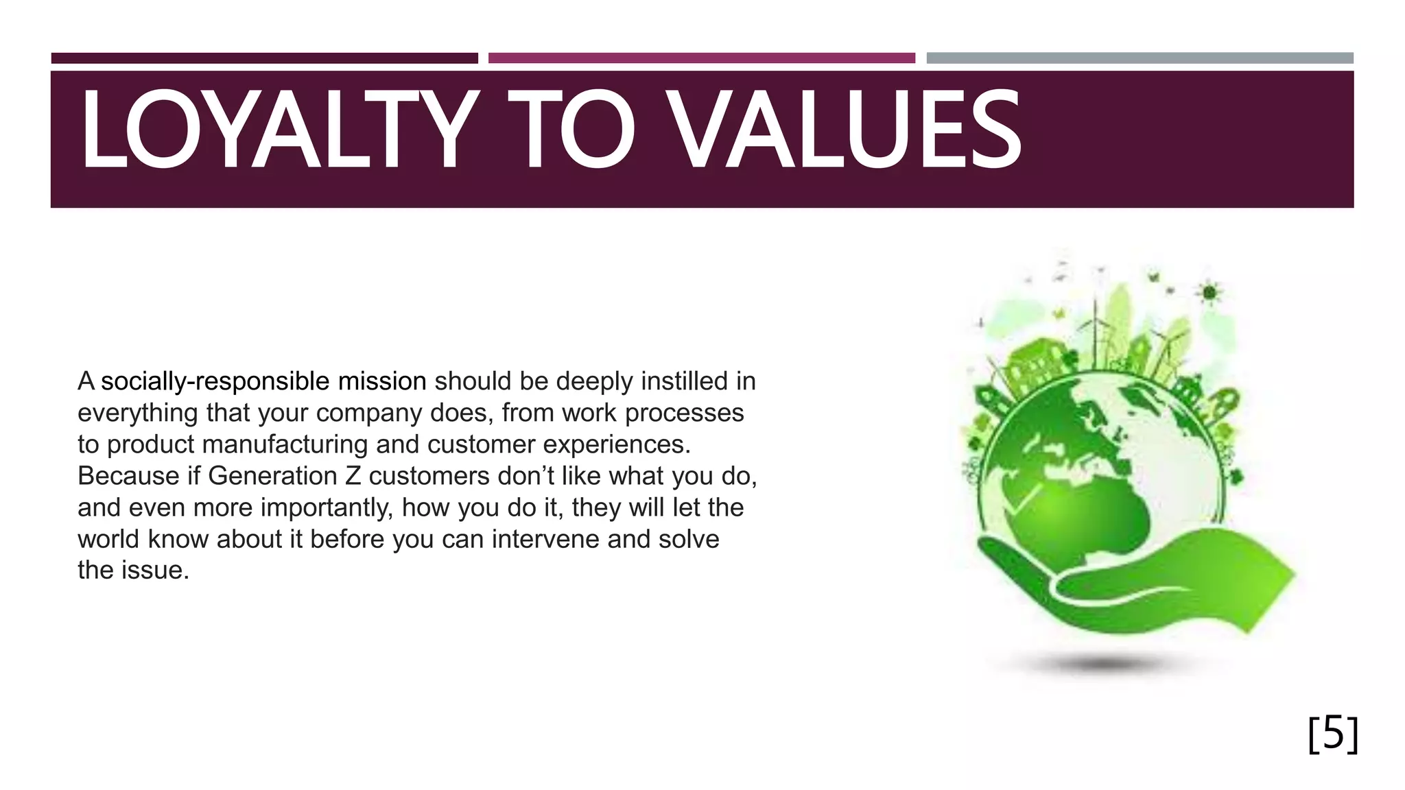 LOYALTY TO VALUES
[5]
A socially-responsible mission should be deeply instilled in
everything that your company does, from work processes
to product manufacturing and customer experiences.
Because if Generation Z customers don’t like what you do,
and even more importantly, how you do it, they will let the
world know about it before you can intervene and solve
the issue.
 