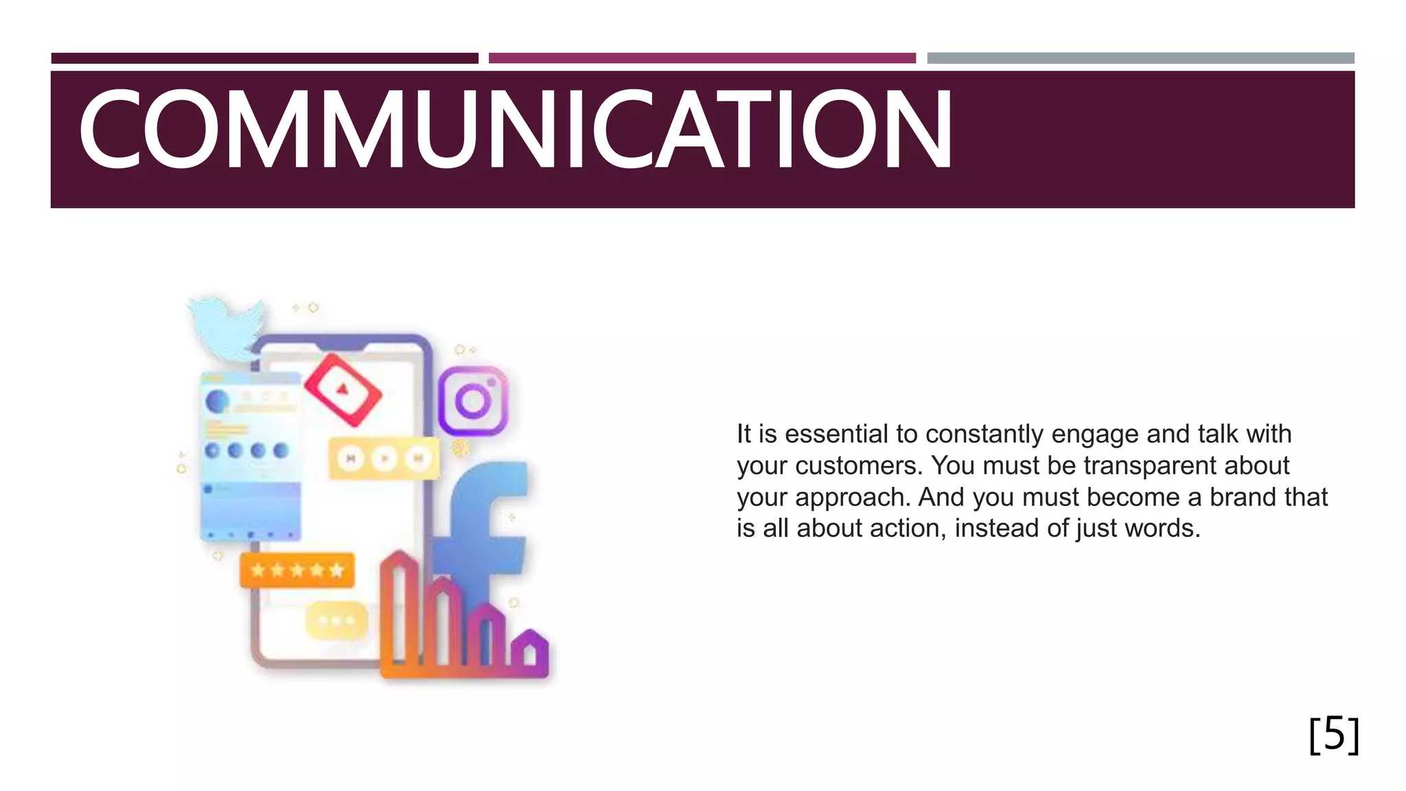 COMMUNICATION
[5]
It is essential to constantly engage and talk with
your customers. You must be transparent about
your approach. And you must become a brand that
is all about action, instead of just words.
 