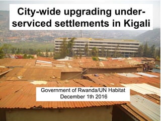 Government of Rwanda/UN Habitat
December 1th 2016
City-wide upgrading under-
serviced settlements in Kigali
 