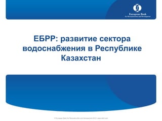 © European Bank for Reconstruction and Development 2012 | www.ebrd.com
ЕБРР: развитие сектора
водоснабжения в Республике
Казахстан
 