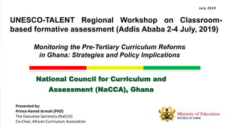 National Council for Curriculum and
Assessment (NaCCA), Ghana
Monitoring the Pre-Tertiary Curriculum Reforms
in Ghana: Strategies and Policy Implications
Presented by:
Prince Hamid Armah (PhD)
The Executive Secretary (NaCCA)
Co-Chair, African Curriculum Association
July 2019
UNESCO-TALENT Regional Workshop on Classroom-
based formative assessment (Addis Ababa 2-4 July, 2019)
 