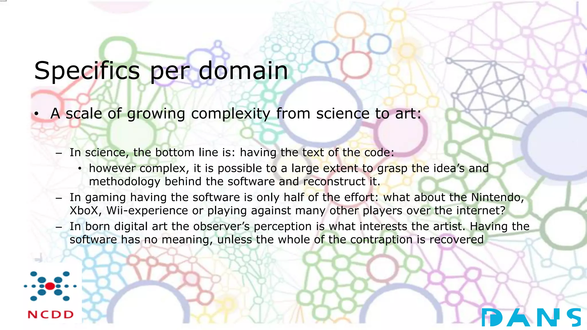 Specifics per domain
• A scale of growing complexity from science to art:
– In science, the bottom line is: having the text of the code:
• however complex, it is possible to a large extent to grasp the idea’s and
methodology behind the software and reconstruct it.
– In gaming having the software is only half of the effort: what about the Nintendo,
XboX, Wii-experience or playing against many other players over the internet?
– In born digital art the observer’s perception is what interests the artist. Having the
software has no meaning, unless the whole of the contraption is recovered
 