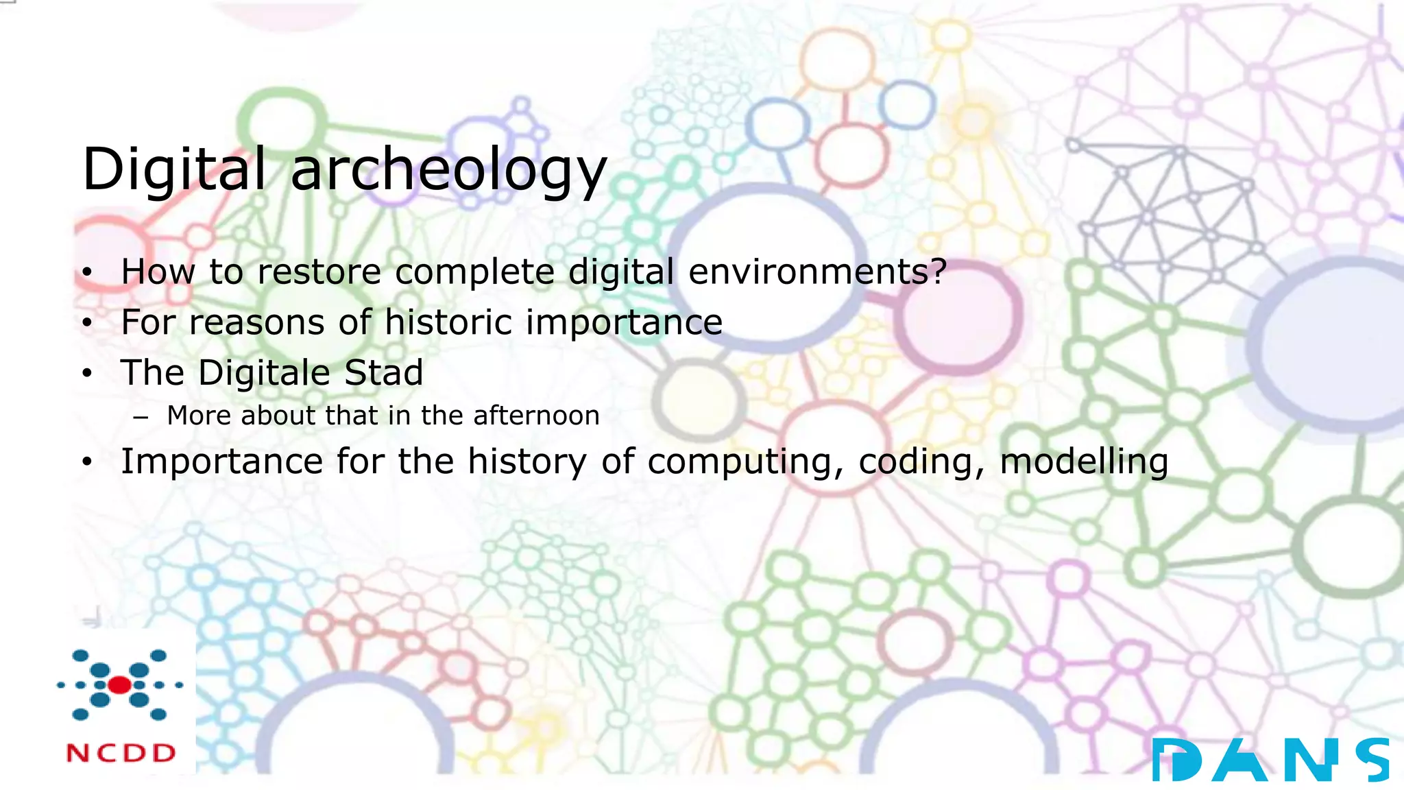Digital archeology
• How to restore complete digital environments?
• For reasons of historic importance
• The Digitale Stad
– More about that in the afternoon
• Importance for the history of computing, coding, modelling
 