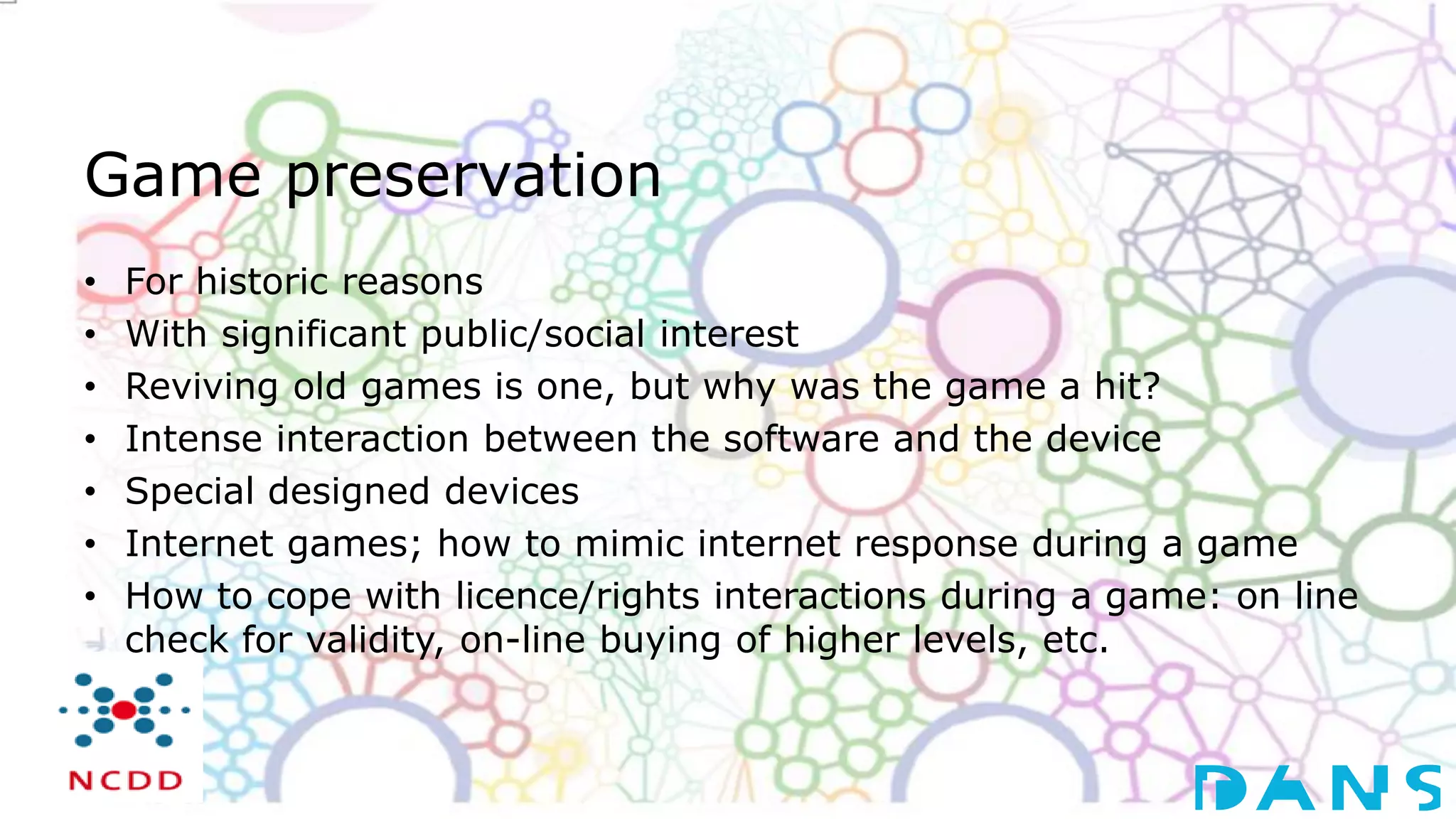 Game preservation
• For historic reasons
• With significant public/social interest
• Reviving old games is one, but why was the game a hit?
• Intense interaction between the software and the device
• Special designed devices
• Internet games; how to mimic internet response during a game
• How to cope with licence/rights interactions during a game: on line
check for validity, on-line buying of higher levels, etc.
 