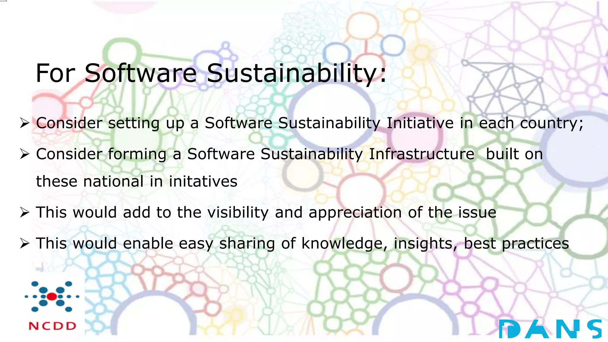 For Software Sustainability:
 Consider setting up a Software Sustainability Initiative in each country;
 Consider forming a Software Sustainability Infrastructure built on
these national in initatives
 This would add to the visibility and appreciation of the issue
 This would enable easy sharing of knowledge, insights, best practices
 