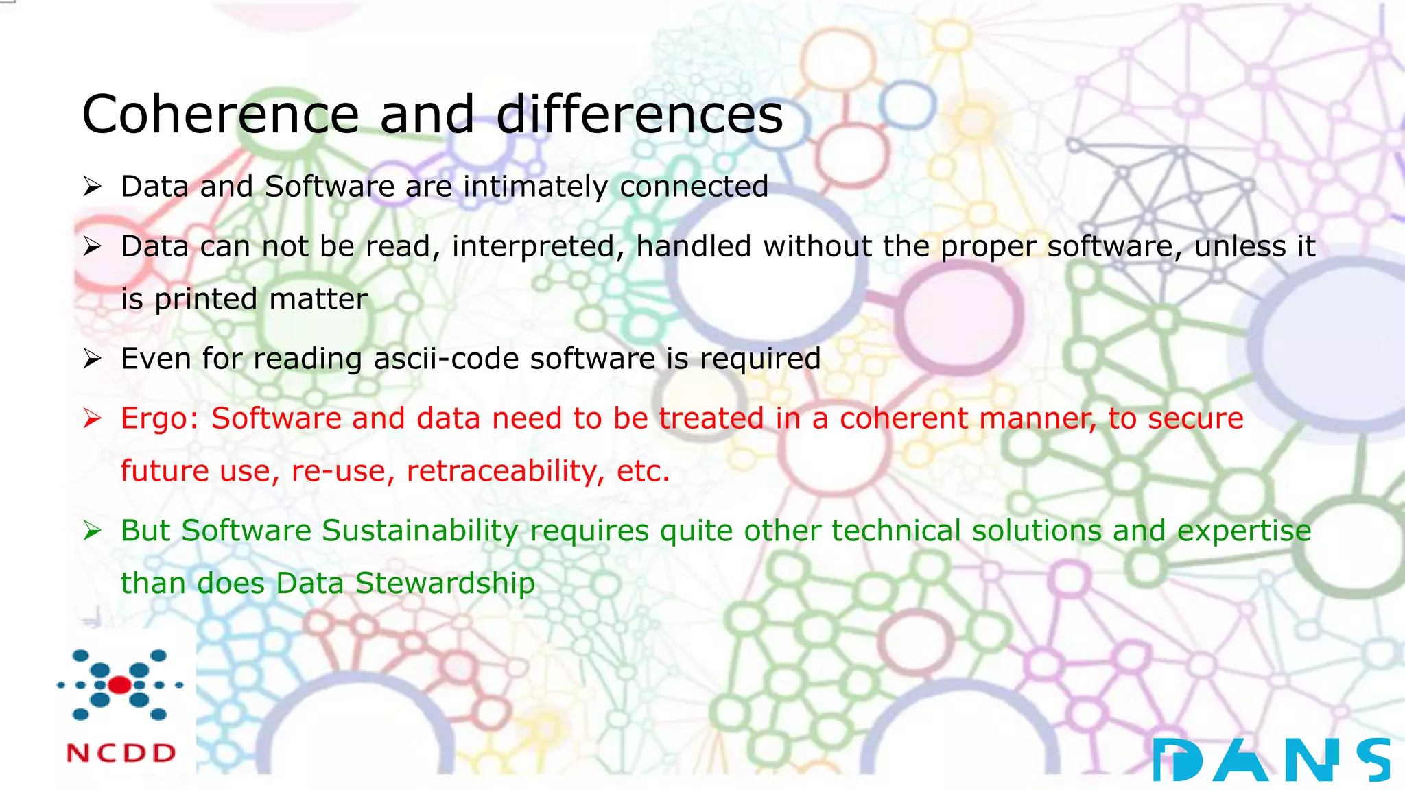 Coherence and differences
 Data and Software are intimately connected
 Data can not be read, interpreted, handled without the proper software, unless it
is printed matter
 Even for reading ascii-code software is required
 Ergo: Software and data need to be treated in a coherent manner, to secure
future use, re-use, retraceability, etc.
 But Software Sustainability requires quite other technical solutions and expertise
than does Data Stewardship
 
