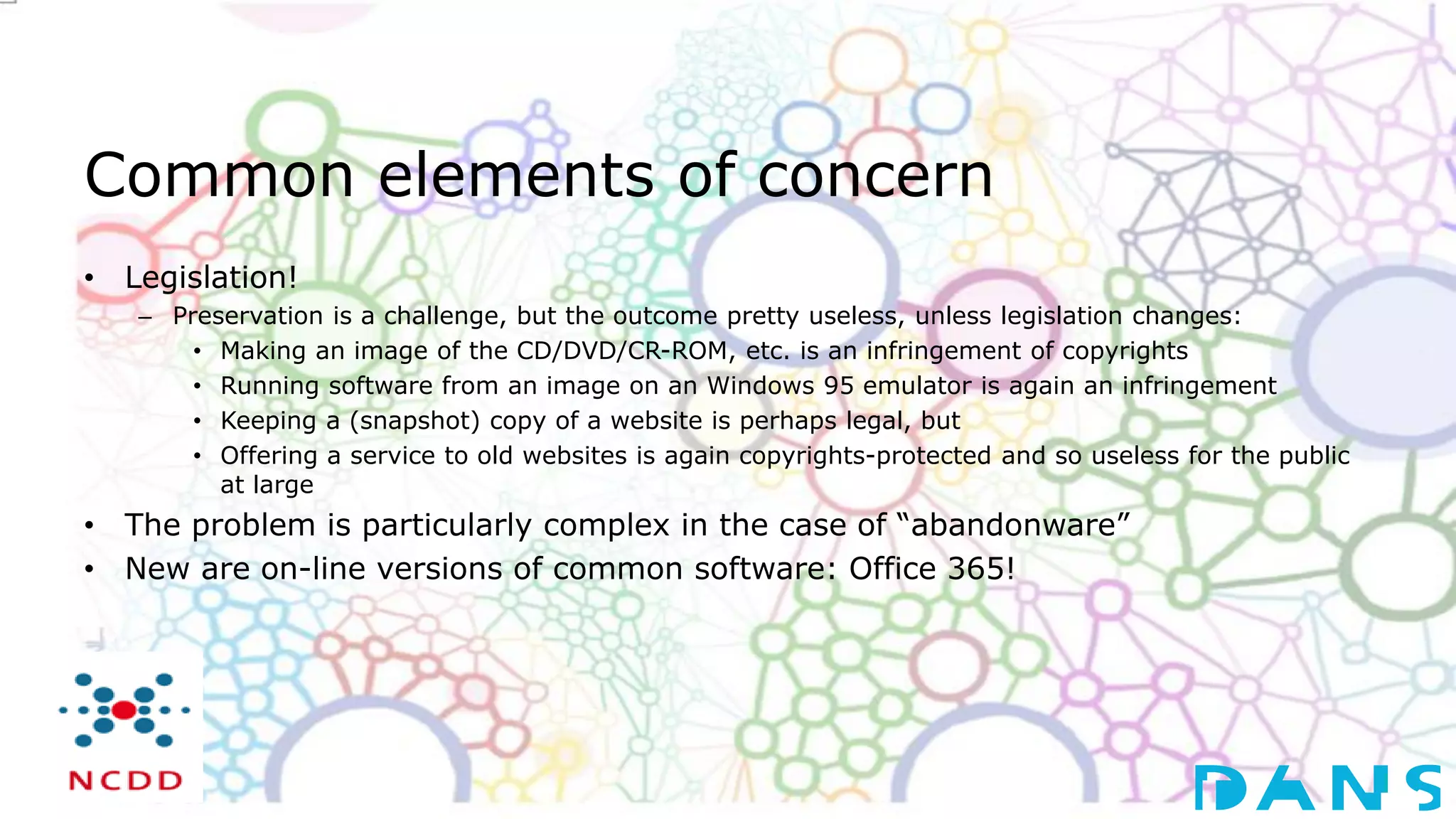 Common elements of concern
• Legislation!
– Preservation is a challenge, but the outcome pretty useless, unless legislation changes:
• Making an image of the CD/DVD/CR-ROM, etc. is an infringement of copyrights
• Running software from an image on an Windows 95 emulator is again an infringement
• Keeping a (snapshot) copy of a website is perhaps legal, but
• Offering a service to old websites is again copyrights-protected and so useless for the public
at large
• The problem is particularly complex in the case of “abandonware”
• New are on-line versions of common software: Office 365!
 