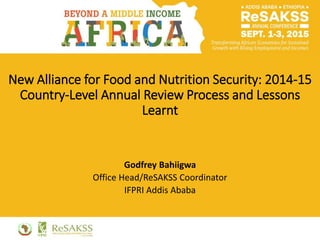 New Alliance for Food and Nutrition Security: 2014-15
Country-Level Annual Review Process and Lessons
Learnt
Godfrey Bahiigwa
Office Head/ReSAKSS Coordinator
IFPRI Addis Ababa
 