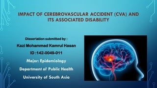 IMPACT OF CEREBROVASCULAR ACCIDENT (CVA) AND
ITS ASSOCIATED DISABILITY
Dissertation submitted by :
Kazi Mohammad Kamrul Hasan
ID :142-0049-011
Major: Epidemiology
Department of Public Health
University of South Asia
 