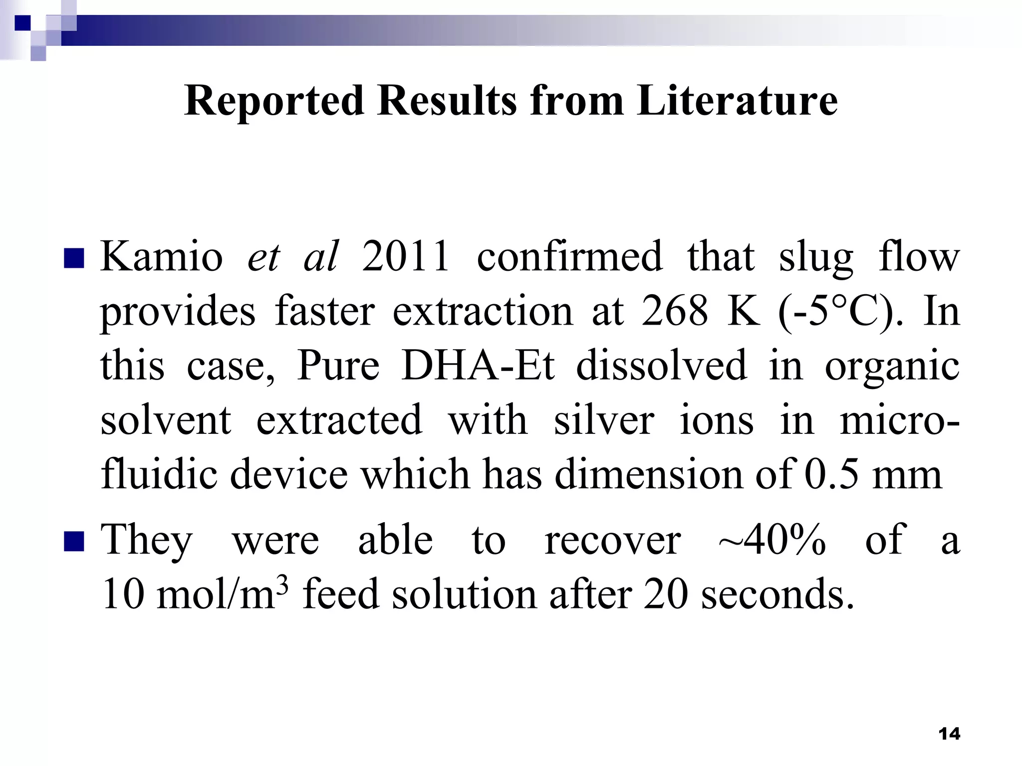 Reported Results from Literature
 Kamio et al 2011 confirmed that slug flow
provides faster extraction at 268 K (-5°C). In
this case, Pure DHA-Et dissolved in organic
solvent extracted with silver ions in micro-
fluidic device which has dimension of 0.5 mm
 They were able to recover ~40% of a
10 mol/m3 feed solution after 20 seconds.
14
 