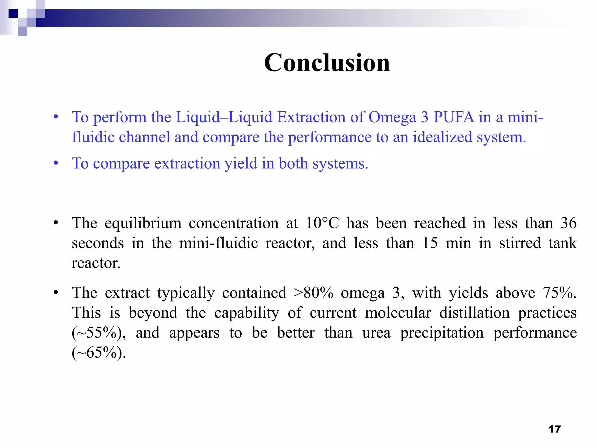 17
Conclusion
• The equilibrium concentration at 10°C has been reached in less than 36
seconds in the mini-fluidic reactor, and less than 15 min in stirred tank
reactor.
• The extract typically contained >80% omega 3, with yields above 75%.
This is beyond the capability of current molecular distillation practices
(~55%), and appears to be better than urea precipitation performance
(~65%).
• To perform the Liquid–Liquid Extraction of Omega 3 PUFA in a mini-
fluidic channel and compare the performance to an idealized system.
• To compare extraction yield in both systems.
 