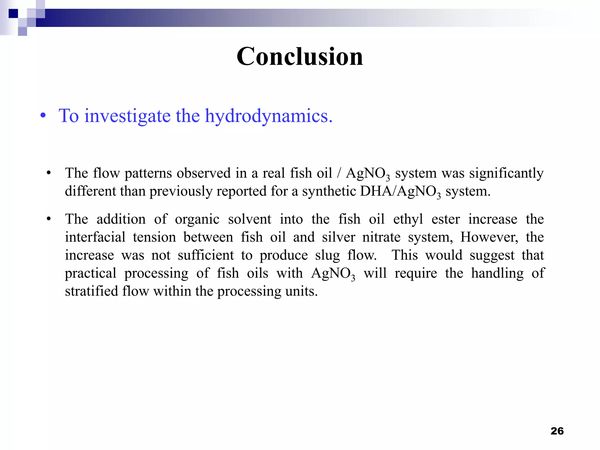 Conclusion
26
• The flow patterns observed in a real fish oil / AgNO3 system was significantly
different than previously reported for a synthetic DHA/AgNO3 system.
• The addition of organic solvent into the fish oil ethyl ester increase the
interfacial tension between fish oil and silver nitrate system, However, the
increase was not sufficient to produce slug flow. This would suggest that
practical processing of fish oils with AgNO3 will require the handling of
stratified flow within the processing units.
• To investigate the hydrodynamics.
 
